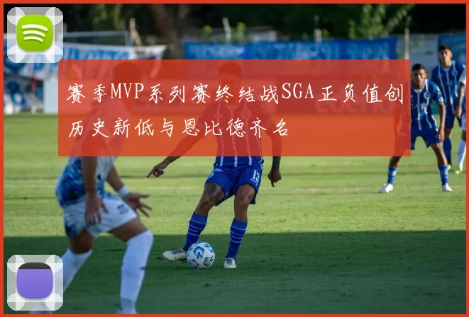 赛季MVP系列赛终结战SGA正负值创历史新低与恩比德齐名