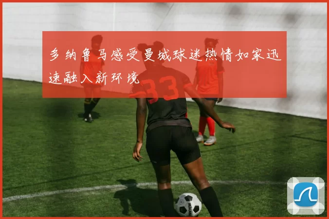 多纳鲁马感受曼城球迷热情如家迅速融入新环境