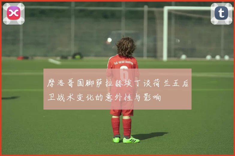 摩洛哥国脚萨拉赫埃丁谈荷兰五后卫战术变化的意外性与影响