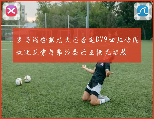 罗马诺透露尤文已否定DV9回归传闻坎比亚索与弗拉泰西互换无进展