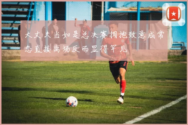 大丈夫当如是总决赛拥抱致意成常态直接离场反而显得罕见