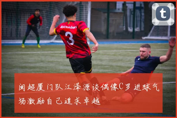 闽超厦门队江泽源谈偶像C罗进球气场激励自己追求卓越