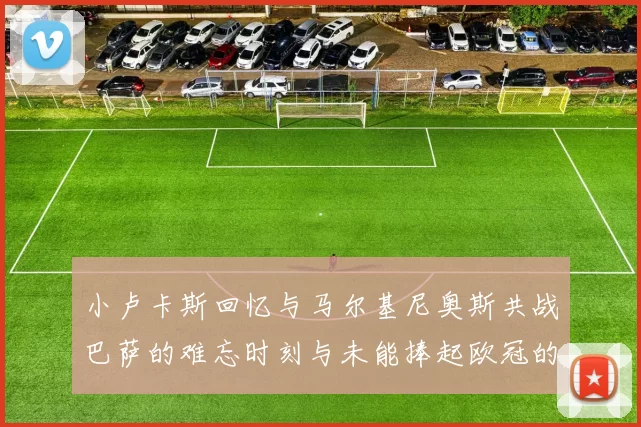 小卢卡斯回忆与马尔基尼奥斯共战巴萨的难忘时刻与未能捧起欧冠的遗憾