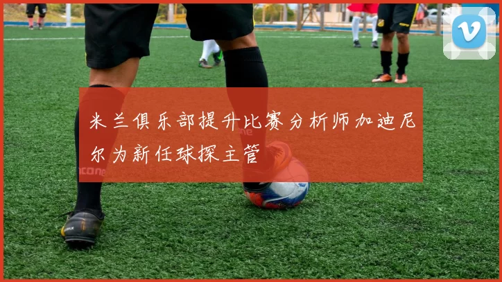 米兰俱乐部提升比赛分析师加迪尼尔为新任球探主管