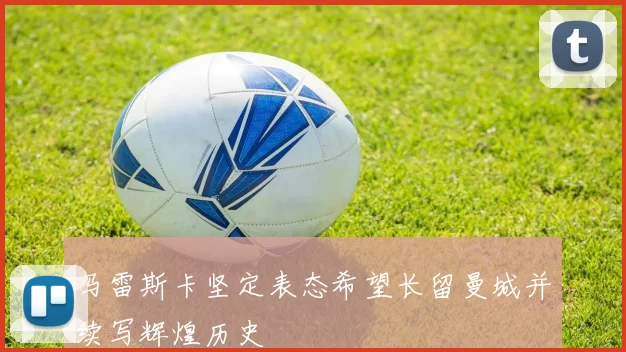 马雷斯卡坚定表态希望长留曼城并续写辉煌历史